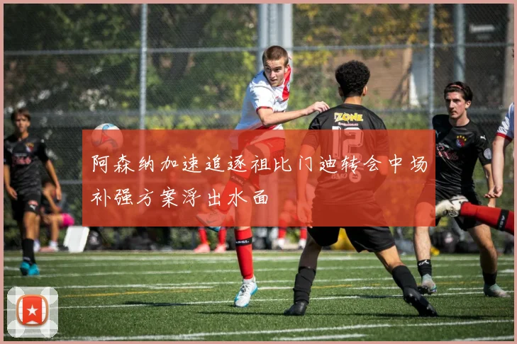 阿森纳加速追逐祖比门迪转会中场补强方案浮出水面