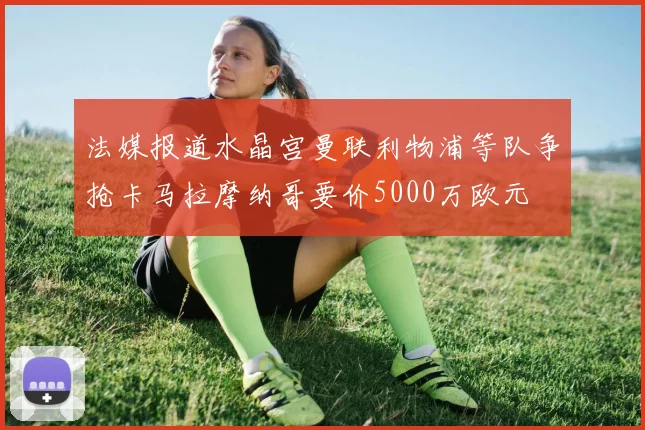 法媒报道水晶宫曼联利物浦等队争抢卡马拉摩纳哥要价5000万欧元