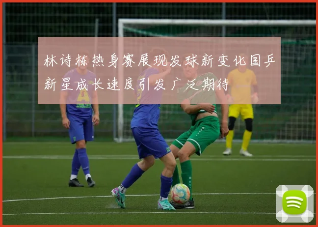 林诗栋热身赛展现发球新变化国乒新星成长速度引发广泛期待