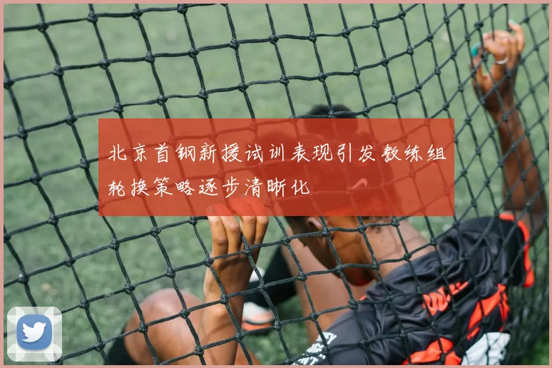 北京首钢新援试训表现引发教练组轮换策略逐步清晰化