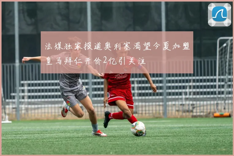 法媒独家报道奥利塞渴望今夏加盟皇马拜仁开价2亿引关注