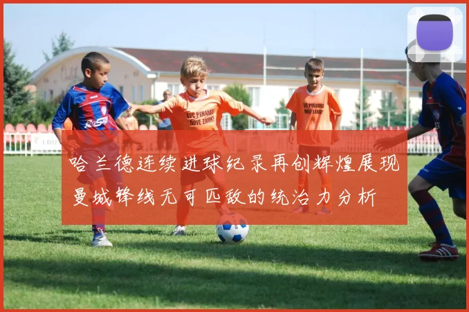 哈兰德连续进球纪录再创辉煌展现曼城锋线无可匹敌的统治力分析
