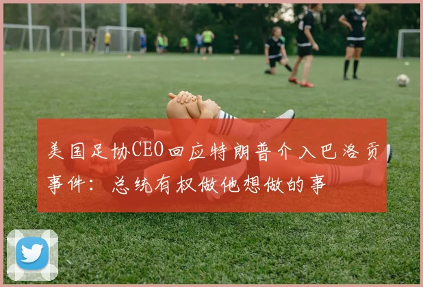 美国足协CEO回应特朗普介入巴洛贡事件：总统有权做他想做的事