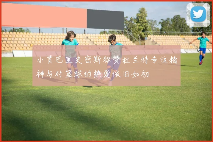 小贾巴里史密斯称赞杜兰特专注精神与对篮球的热爱依旧如初