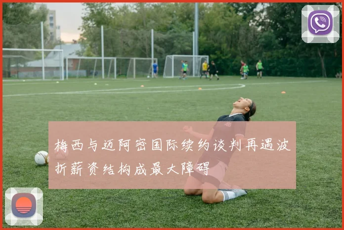 梅西与迈阿密国际续约谈判再遇波折薪资结构成最大障碍