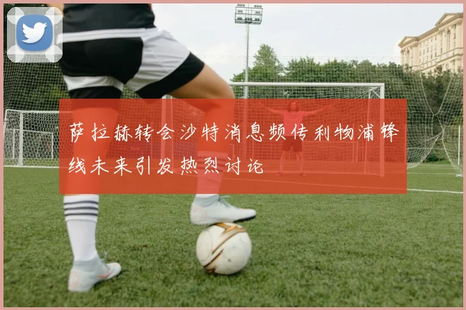 萨拉赫转会沙特消息频传利物浦锋线未来引发热烈讨论