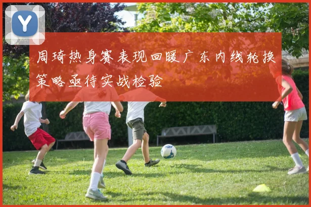 周琦热身赛表现回暖广东内线轮换策略亟待实战检验