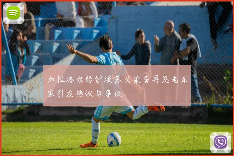 加拉格尔怒铲埃苏戈染黄再见老东家引发热议与争议