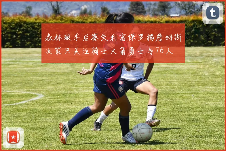 森林狼季后赛失利富保罗揭詹姆斯决策只关注骑士火箭勇士与76人