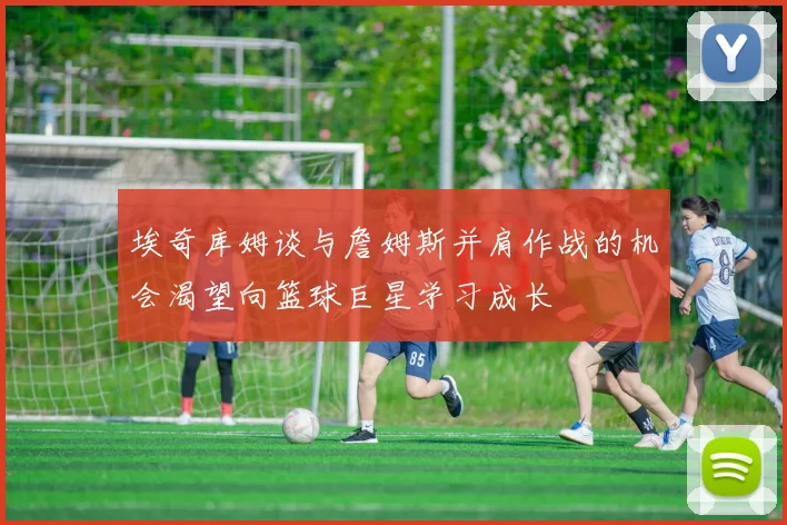 埃奇库姆谈与詹姆斯并肩作战的机会渴望向篮球巨星学习成长
