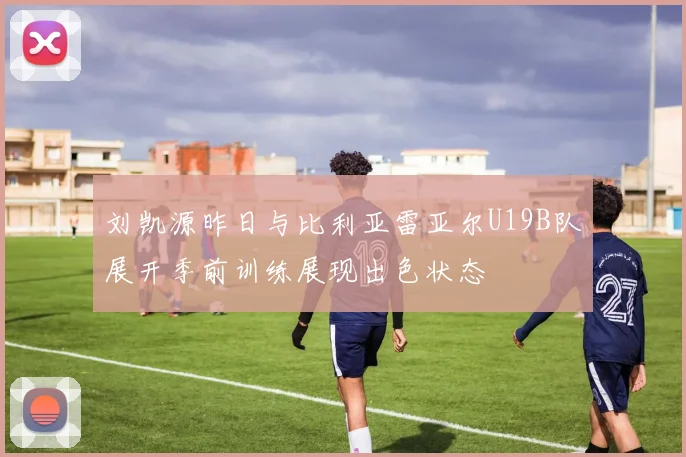 刘凯源昨日与比利亚雷亚尔U19B队展开季前训练展现出色状态